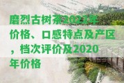 磨烈古樹茶2022年價(jià)格、口感特點(diǎn)及產(chǎn)區(qū)，檔次評(píng)價(jià)及2020年價(jià)格