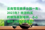 云南雪花銀多少錢一克2023年？旅游購(gòu)買的銀飾真假難辨，小心銀杯子的10大禁忌！