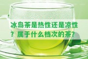 冰島茶是熱性還是涼性？屬于什么檔次的茶？