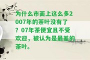 為什么市面上這么多2007年的茶葉不存在了？07年茶便宜且不受歡迎，被認(rèn)為是最差的茶葉。