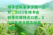 壩卡古樹茶多少錢一公斤，2021年壩卡古樹茶價(jià)格特點(diǎn)口感，2019年壩卡囡古樹茶價(jià)格