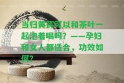 當歸黃芪可以和茶葉一起泡著喝嗎？——孕婦和女人都適合，功效怎樣？