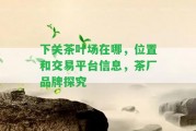 下關茶葉場在哪，位置和交易平臺信息，茶廠品牌探究