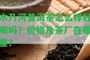 木乃河普洱茶怎么樣好喝嗎？價(jià)格及茶廠在哪里？