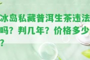 冰島私藏普洱生茶違法嗎？判幾年？價(jià)格多少？