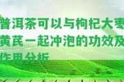 普洱茶可以與枸杞大棗黃芪一起沖泡的功效及作用分析