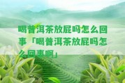 喝普洱茶放屁嗎怎么回事「喝普洱茶放屁嗎怎么回事啊」