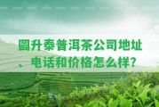 圓升泰普洱茶公司地址、電話和價格怎么樣？