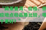 “藏茶普洱：價格、供應(yīng)地點和品質(zhì)比較，哪個更好？”