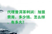 代理普洱茶利潤(rùn)：加盟費(fèi)用、多少錢(qián)、怎么樣、有多大？