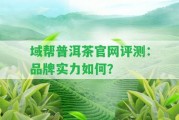 域幫普洱茶官網(wǎng)評(píng)測(cè)：品牌實(shí)力怎樣？