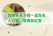 古樹茶多少錢一盒及私人訂制、龍珠和紅茶