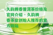 久韻騰香普洱茶價(jià)格及官網(wǎng)介紹 - 久韻騰香茶業(yè)創(chuàng)始人推薦的官方網(wǎng)站