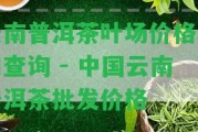 云南普洱茶葉場價格表和查詢 - 中國云南普洱茶批發(fā)價格