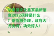 華萊健安化黑茶最新消息2022茯磚是什么？茶價(jià)格合理，政府大力支持，功效驚人！