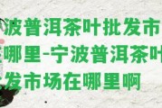 寧波普洱茶葉批發(fā)市場在哪里-寧波普洱茶葉批發(fā)市場在哪里啊