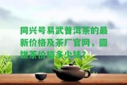 同興號易武普洱茶的最新價格及茶廠官網(wǎng)，圓餅茶價格多少錢？