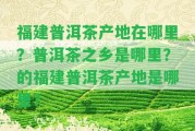 福建普洱茶產(chǎn)地在哪里？普洱茶之鄉(xiāng)是哪里？的福建普洱茶產(chǎn)地是哪里？