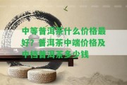 中等普洱茶什么價(jià)格最好？普洱茶中端價(jià)格及中檔普洱茶多少錢