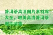 普洱茶高清圖片素材庫大全，唯美高清普洱茶圖片收集