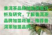 普洱茶品牌加盟政策分析及研究，熟悉普洱茶品牌加盟政策，推薦普洱茶加盟品牌。