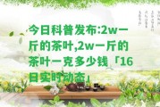 今日科普發(fā)布:2w一斤的茶葉,2w一斤的茶葉一克多少錢「16日實時動態(tài)」