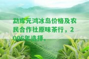 勐庫元鴻冰島價格及農(nóng)民合作社原味茶行，2006年選擇。