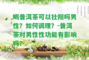 喝普洱茶可以壯陽嗎男性？怎樣調(diào)理？-普洱茶對男性性功能有作用嗎？