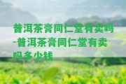 普洱茶膏同仁堂有賣(mài)嗎-普洱茶膏同仁堂有賣(mài)嗎多少錢(qián)