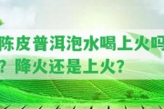 陳皮普洱泡水喝上火嗎？降火還是上火？