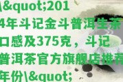 \"2014年斗記金斗普洱生茶口感及375克，斗記普洱茶官方旗艦店推薦年份\"