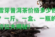 雪芽普洱茶價(jià)格多少錢(qián)？一斤、一盒、一瓶的價(jià)位大揭秘！