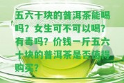 五六十塊的普洱茶能喝嗎？女生可不可以喝？有毒嗎？價錢一斤五六十塊的普洱茶是不是值得購買？