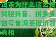 普洱茶為什么這么便宜？揭秘抖音、拼多多、新益號普洱茶低價背后的真相