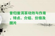 昔歸普洱茶功效與作用，特點(diǎn)、介紹、價(jià)格及圖片