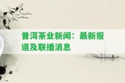 普洱茶業(yè)新聞：最新報(bào)道及聯(lián)播消息