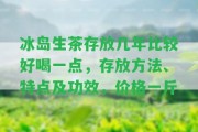 冰島生茶存放幾年比較好喝一點，存放方法、特點及功效，價格一斤