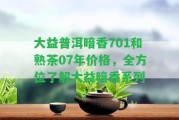 大益普洱暗香701和熟茶07年價格，全方位熟悉大益暗香系列