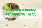 普洱生茶可以混放枸杞嗎？加枸杞有什么好處？