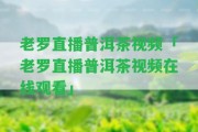 老羅直播普洱茶視頻「老羅直播普洱茶視頻在線觀看」