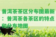 普洱茶茶區(qū)分布圖最新：普洱茶各茶區(qū)的特點(diǎn)和分布地圖