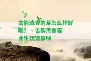 古韻流香的茶怎么樣好喝？ - 古韻流香茶業(yè)生活館探秘