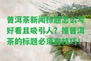 普洱茶新聞標(biāo)題怎么寫好看且吸引人？推普洱茶的標(biāo)題必須有技巧！