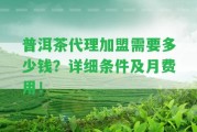 普洱茶代理加盟需要多少錢？詳細(xì)條件及月費(fèi)用！