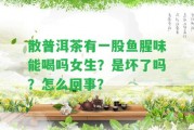 散普洱茶有一股魚(yú)腥味能喝嗎女生？是壞了嗎？怎么回事？