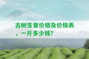 古樹生普價格及價格表，一斤多少錢？