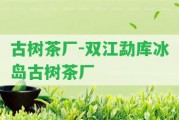 古樹茶廠-雙江勐庫冰島古樹茶廠