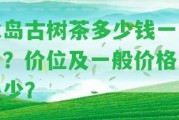 冰島古樹(shù)茶多少錢一公斤？?jī)r(jià)位及一般價(jià)格是多少？