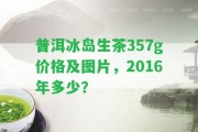 普洱冰島生茶357g價格及圖片，2016年多少？