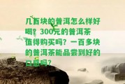 幾百塊的普洱怎么樣好喝？300元的普洱茶值得購買嗎？一百多塊的普洱茶能品嘗到好的口感嗎？